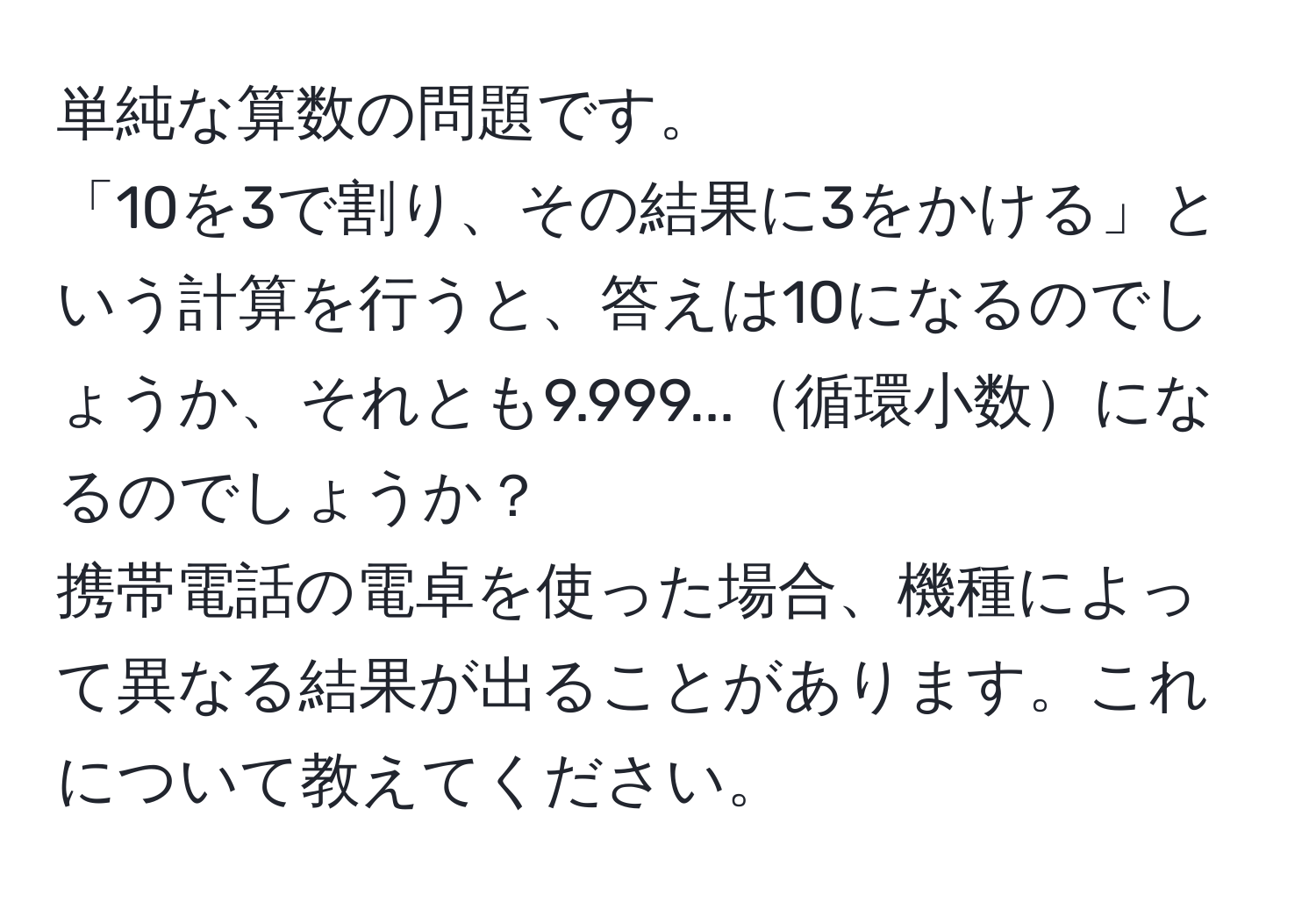 単純な算数の問題です。  
「10を3で割り、その結果に3をかける」という計算を行うと、答えは10になるのでしょうか、それとも9.999...循環小数になるのでしょうか？  
携帯電話の電卓を使った場合、機種によって異なる結果が出ることがあります。これについて教えてください。