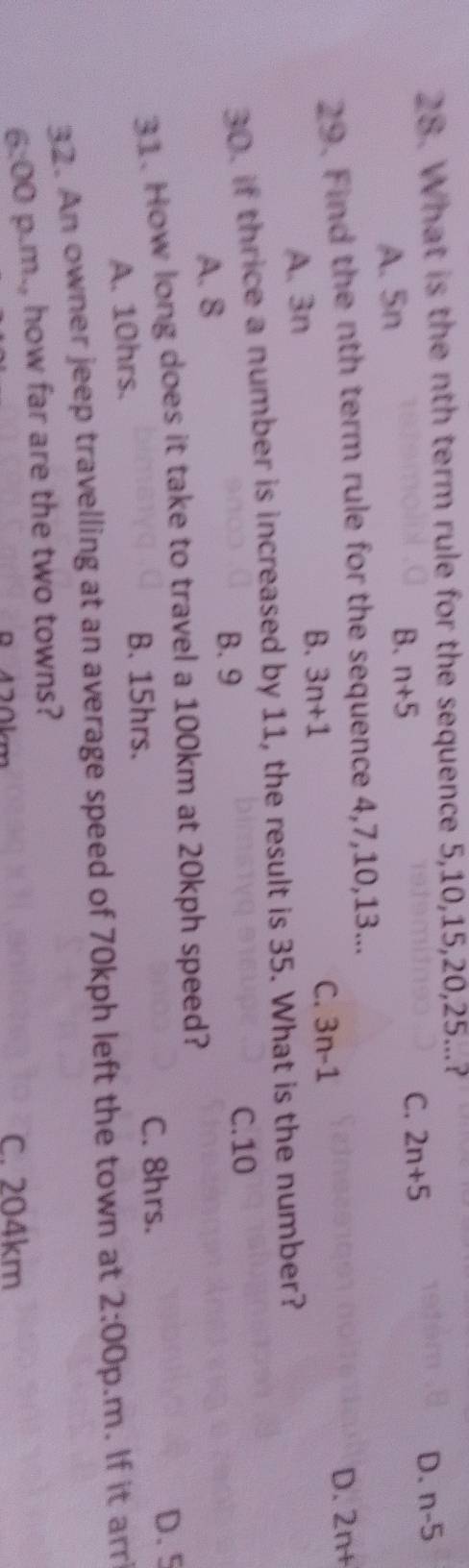 What is the nth term rule for the sequence 5, 10, 15, 20, 25...?
B. n+5 D. n-5
A. 5n C. 2n+5
29. Find the nth term rule for the sequence 4, 7, 10, 13...
D. 2n+
A. 3n
B. 3n+1
C. 3n-1
30. if thrice a number is increased by 11, the result is 35. What is the number?
C. 10
A. 8
B. 9
31. How long does it take to travel a 100km at 20kph speed?
A. 10hrs.
B. 15hrs. C. 8hrs.
D. 5
32. An owner jeep travelling at an average speed of 70kph left the town at 2:00 p.m. If it arr
6:00 p.m., how far are the two towns?
B 4 20km C. 204km