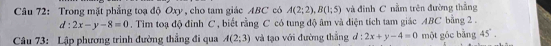 Trong mặt phẳng toạ độ Oxy , cho tam giác ABC có A(2;2), B(1;5) và đinh C nằm trên đường thẳng
d:2x-y-8=0. Tìm toạ độ đỉnh C , biết rằng C có tung độ âm và diện tích tam giác ABC bằng 2. 
Câu 73: Lập phương trình đường thẳng đi qua A(2;3) và tạo với đường thẳng đ : 2x+y-4=0 một góc bằng 45°.