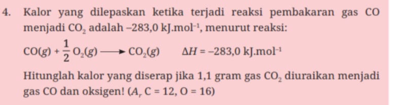 Kalor yang dilepaskan ketika terjadi reaksi pembakaran gas CO 
menjadi CO_2 adalah -283,0kJ.mol^(-1) , menurut reaksi:
CO(g)+ 1/2 O_2(g)to CO_2(g) △ H=-283,0kJ.mol^(-1)
Hitunglah kalor yang diserap jika 1,1 gram gas CO_2 diuraikan menjadi 
gas CO dan oksigen! (A_rC=12,O=16)