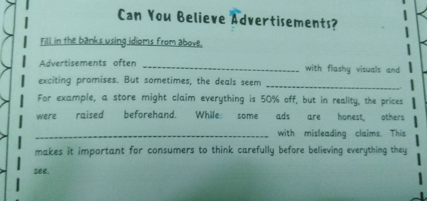 Can You Believe Advertisements? 
Fill in the banks using idioms from above. 
Advertisements often _with flashy visuals and 
_ 
exciting promises. But sometimes, the deals seem 
For example, a store might claim everything is 50% off, but in reality, the prices 
were raised beforehand. While some ads are honest, others 
_with misleading claims. This 
makes it important for consumers to think carefully before believing everything they 
see.