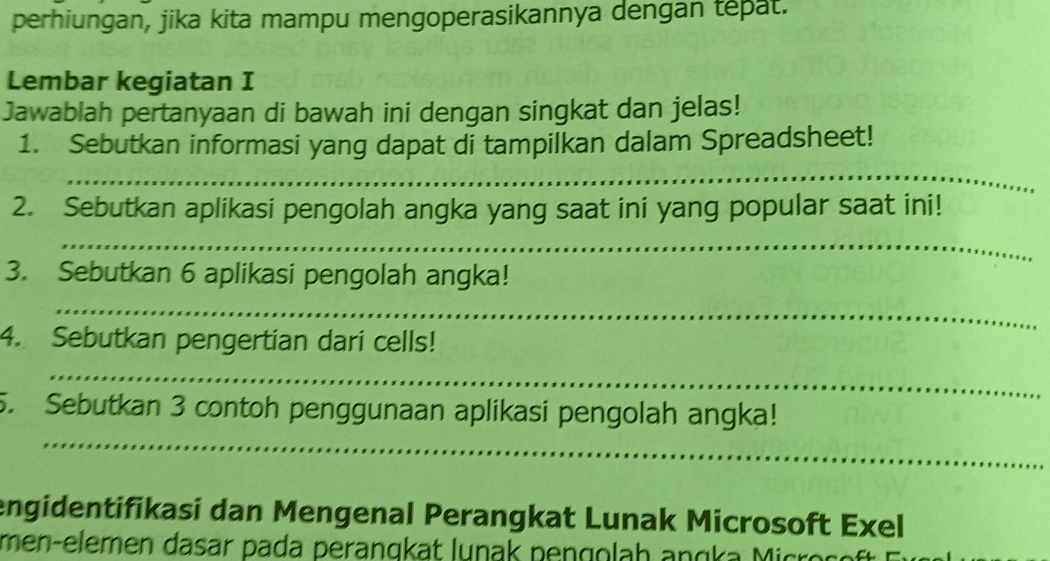 perhiungan, jika kita mampu mengoperasikannya dengan tepat. 
Lembar kegiatan I 
Jawablah pertanyaan di bawah ini dengan singkat dan jelas! 
1. Sebutkan informasi yang dapat di tampilkan dalam Spreadsheet! 
_ 
2. Sebutkan aplikasi pengolah angka yang saat ini yang popular saat ini! 
_ 
3. Sebutkan 6 aplikasi pengolah angka! 
_ 
4. Sebutkan pengertian dari cells! 
_ 
_ 
5. Sebutkan 3 contoh penggunaan aplikasi pengolah angka! 
engidentifikasi dan Mengenal Perangkat Lunak Microsoft Exel 
men-elemen dasar pada perangkat lunak pengolah ang a M icro