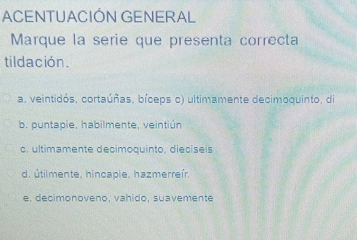 ACENTUACIÓN GENERAL
Marque la serie que presenta correcta
tildación.
a. veintidós, cortaúñas, bíceps c) ultimamente decimoquinto, di
b. puntapie, habilmente, veintiún
c. ultimamente decimoquinto, diecíseis
d. útilmente, hincapie, hazmerreír.
e. decimonoveno, vahido, suavemente