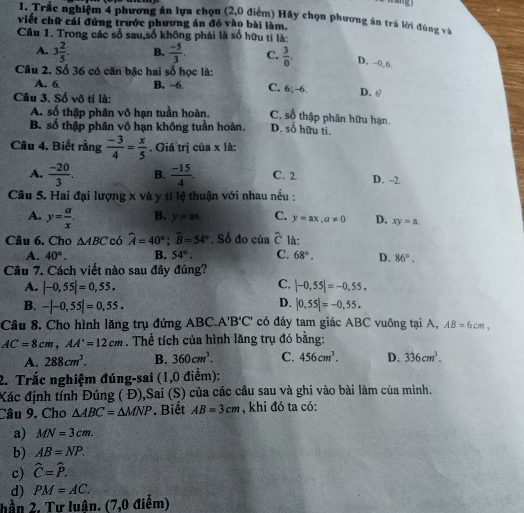 Trắc nghiệm 4 phương án lựa chọn (2,0 điểm) Hãy chọn phương án trả lời đúng và
viết chữ cái đứng trước phương án đó vào bài làm.
Câu 1. Trong các số sau,số không phải là số hữu ti là:
B.
A. 3 2/5 .  (-5)/3 . C.  3/0 .
D. -0,6.
Câu 2. Số 36 có căn bậc hai số học là:
A. 6 B. -6. C. 6;-6. D. 6^1.
Câu 3. Số vô tí là:
A. số thập phân vô hạn tuần hoàn.
C. số thập phân hữu hạn.
B. số thập phân vô hạn không tuần hoàn. D. số hữu ti.
Câu 4. Biết rằng  (-3)/4 = x/5 . Giá trị của x là:
B.
A.  (-20)/3 .  (-15)/4 . C. 2. D. -2.
Câu 5. Hai đại lượng x và y tỉ lệ thuận với nhau nếu :
A. y= a/x .
B. y=ax. C. y=ax,a!= 0 D. xy=a.
Câu 6. Cho △ ABC có widehat A=40°;widehat B=54°. Số đo của widehat C là:
A. 40°. B. 54°. C. 68°. D. 86°.
Câu 7. Cách viết nào sau đây đúng?
C.
A. |-0,55|=0,55. |-0,55|=-0,55.
D.
B. -|-0,55|=0,55. |0,55|=-0,55.
Câu 8. Cho hình lăng trụ đứng ABC.. A'B'C' có đáy tam giác ABC vuông tại A, AB=6cm,
AC=8cm,AA'=12cm. Thể tích của hình lăng trụ đó bằng:
A. 288cm^3. B. 360cm^3. C. 456cm^3. D. 336cm^3.
2. Trắc nghiệm đúng-sai (1,0 điểm):
Xác định tính Đúng ( Đ),Sai (S) của các cầu sau và ghi vào bài làm của mình.
Câu 9. Cho △ ABC=△ MNP. Biết AB=3cm , khi đó ta có:
a) MN=3cm.
b) AB=NP.
c) widehat C=widehat P.
d) PM=AC.
hần 2. Tư luân. (7,0 điểm)