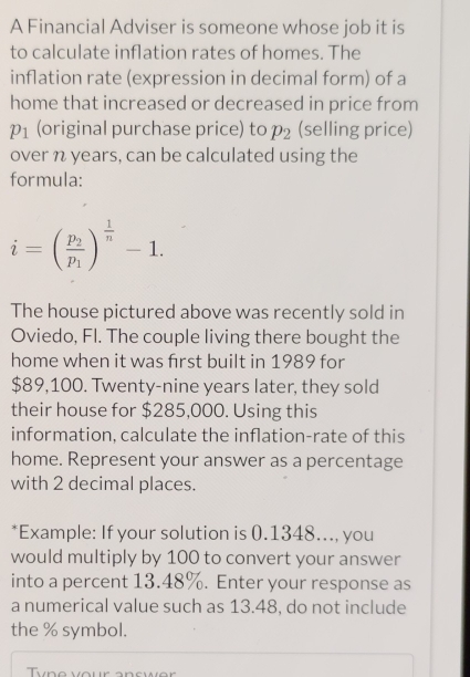 A Financial Adviser is someone whose job it is 
to calculate inflation rates of homes. The 
inflation rate (expression in decimal form) of a 
home that increased or decreased in price from
p_1 (original purchase price) to p_2 (selling price) 
over n years, can be calculated using the 
formula:
i=(frac p_2p_1)^ 1/n -1. 
The house pictured above was recently sold in 
Oviedo, Fl. The couple living there bought the 
home when it was first built in 1989 for
$89,100. Twenty-nine years later, they sold 
their house for $285,000. Using this 
information, calculate the inflation-rate of this 
home. Represent your answer as a percentage 
with 2 decimal places. 
*Example: If your solution is 0.1348..., you 
would multiply by 100 to convert your answer 
into a percent 13.48%. Enter your response as 
a numerical value such as 13.48, do not include 
the % symbol.