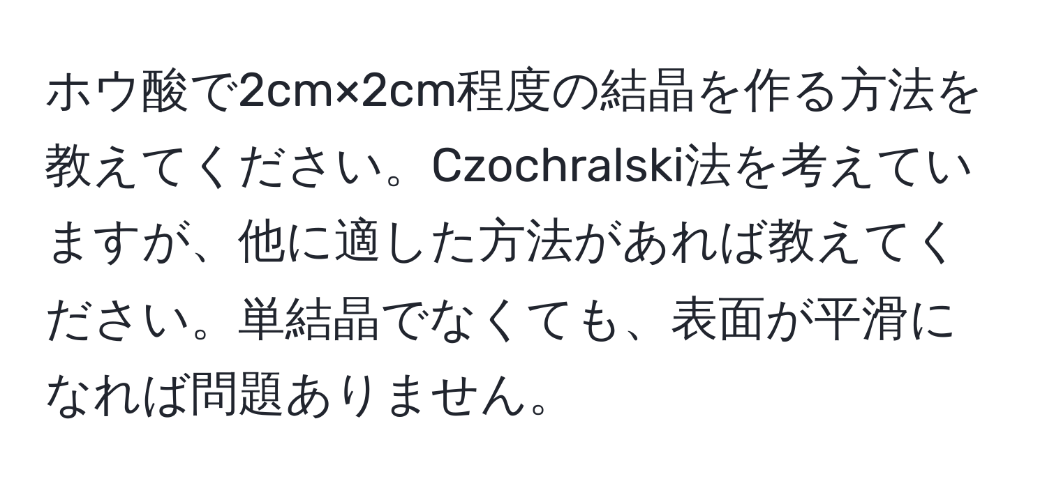 ホウ酸で2cm×2cm程度の結晶を作る方法を教えてください。Czochralski法を考えていますが、他に適した方法があれば教えてください。単結晶でなくても、表面が平滑になれば問題ありません。