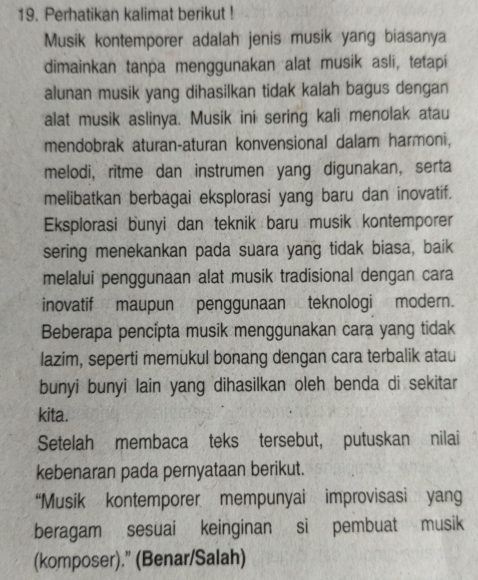 Perhatikan kalimat berikut ! 
Musik kontemporer adalah jenis musik yang biasanya 
dimainkan tanpa menggunakan alat musik asli, tetapi 
alunan musik yang dihasilkan tidak kalah bagus dengan 
alat musik aslinya. Musik ini sering kali menolak atau 
mendobrak aturan-aturan konvensional dalam harmoni, 
melodi, ritme dan instrumen yang digunakan, serta 
melibatkan berbagai eksplorasi yang baru dan inovatif. 
Eksplorasi bunyi dan teknik baru musik kontemporer 
sering menekankan pada suara yang tidak biasa, baik 
melalui penggunaan alat musik tradisional dengan cara 
inovatif maupun penggunaan teknologi modern. 
Beberapa pencípta musik menggunakan cara yang tidak 
lazim, seperti memukul bonang dengan cara terbalik atau 
bunyi bunyi lain yang dihasilkan oleh benda di sekitar 
kita. 
Setelah membaca teks tersebut, putuskan nilai 
kebenaran pada pernyataan berikut. 
“Musik kontemporer mempunyai improvisasi yang 
beragam sesuai keinginan si pembuat musik 
(komposer).” (Benar/Salah)