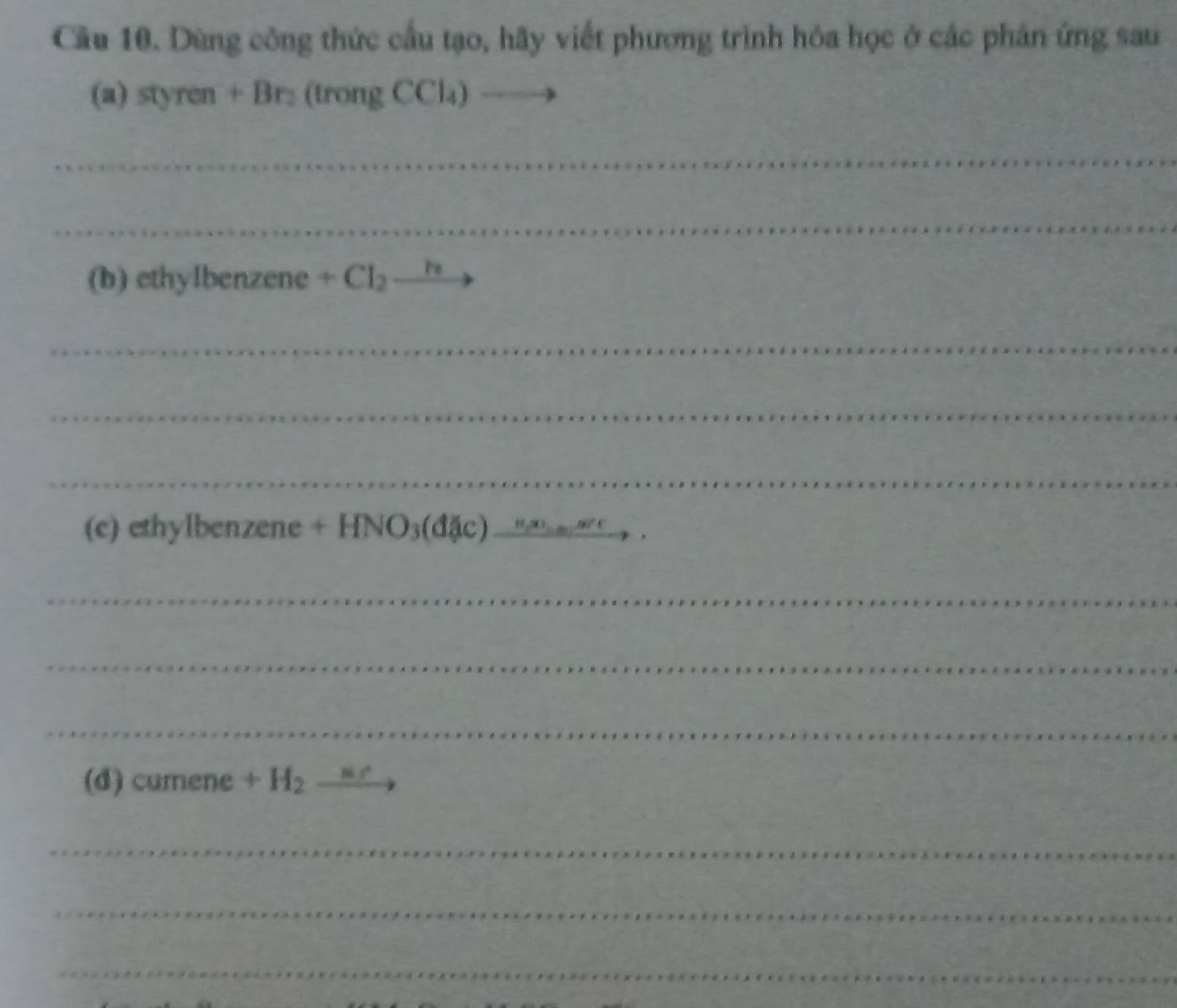 Cầu 10. Dùng công thức cầu tạo, hãy viết phương trình hóa học ở các phản ứng sau 
(a) styren + Br₂ (trong CCl₄) _ ) 
_ 
_ 
(b) ethylbenzene +Cl_2to
_ 
_ 
_ 
(c) ethylbenzene +HNO_3(dJic)_ n,we_min _ 
_ 
_ 
_ 
(d) cumene +H_2xrightarrow M(r)
_ 
_ 
_