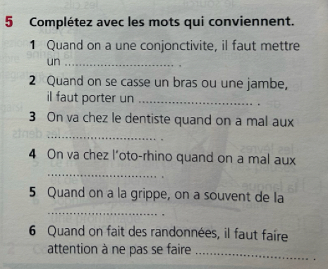 Complétez avec les mots qui conviennent. 
1 Quand on a une conjonctivite, il faut mettre 
un_ 
2 Quand on se casse un bras ou une jambe, 
il faut porter un_ 
3 On va chez le dentiste quand on a mal aux 
_ 
4 On va chez l’oto-rhino quand on a mal aux 
_ 
5 Quand on a la grippe, on a souvent de la 
_ 
6 Quand on fait des randonnées, il faut faire 
attention à ne pas se faire_