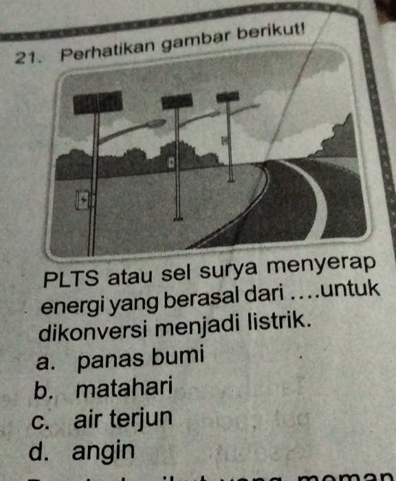 Perhatikan gambar berikut!
PLTS atau sel surya menyerap
energi yang berasal dari .untuk
dikonversi menjadi listrik.
a. panas bumi
b. matahari
c. air terjun
d. angin