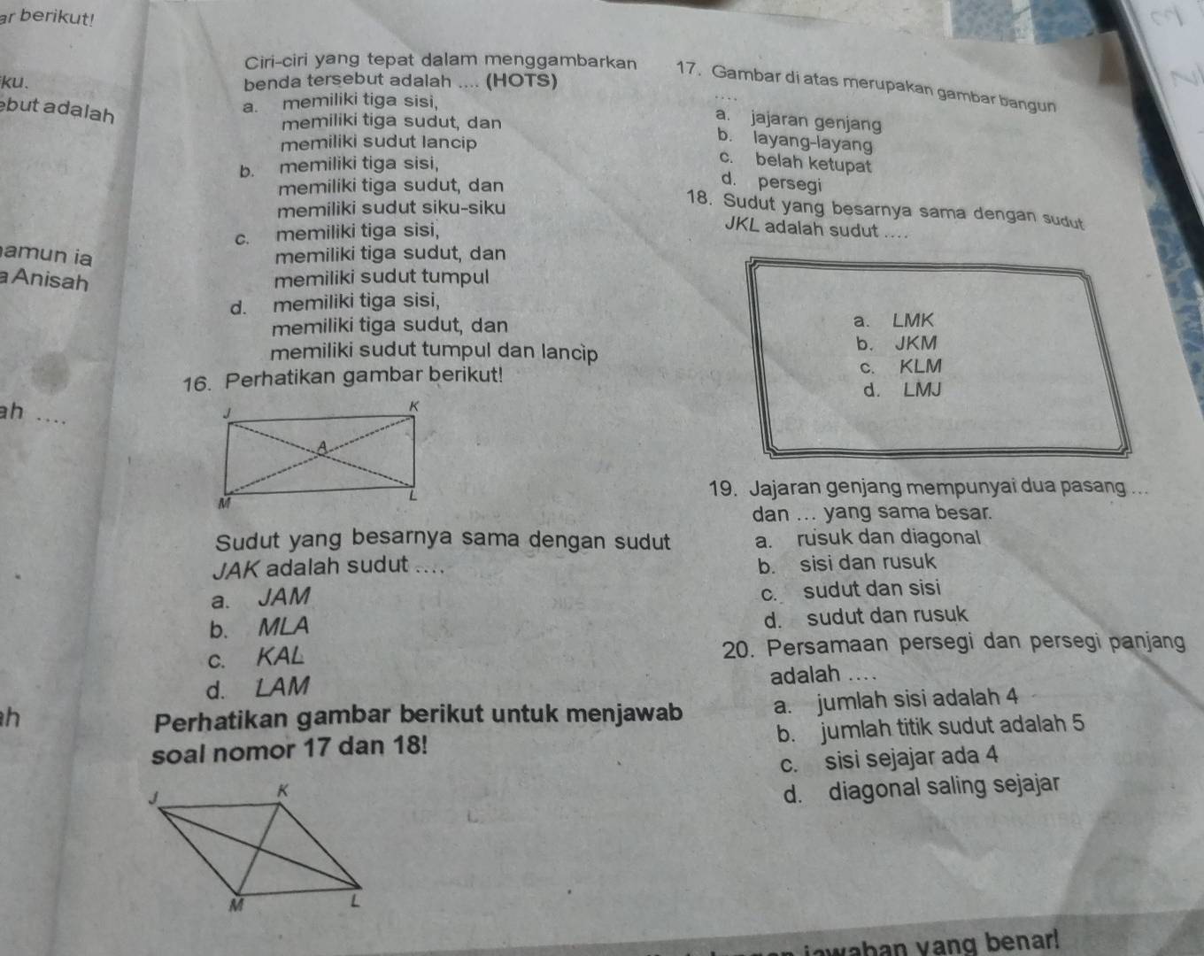 ar berikut!
Ciri-ciri yang tepat dalam menggambarkan 17. Gambar di atas merupakan gambar bangun
ku. benda tersebut adalah .... (HOTS)
but adạlah
a. memiliki tiga sisi,
memiliki tiga sudut, dan
a. jajaran genjang
memiliki sudut lancip
b. layang-layang
b. memiliki tiga sisi,
c. belah ketupat
memiliki tiga sudut, dan
d. persegi
memiliki sudut siku-siku
18. Sudut yang besarnya sama dengan sudut
c. memiliki tiga sisi,
JKL adalah sudut ....
amun ia memiliki tiga sudut, dan
a Anisah memiliki sudut tumpul
d. memiliki tiga sisi,
memiliki tiga sudut, dan a. LMK
memiliki sudut tumpul dan lancip b. JKM
16. Perhatikan gambar berikut! c. KLM
d. LMJ
h
_
19. Jajaran genjang mempunyai dua pasang ...
dan ... yang sama besar.
Sudut yang besarnya sama dengan sudut a. rusuk dan diagonal
JAK adalah sudut .... b. sisi dan rusuk
a. JAM
c. sudut dan sisi
b. MLA
d. sudut dan rusuk
c. KAL
20. Persamaan persegi dan persegi panjang
d. ₹LAM adalah ....
h Perhatikan gambar berikut untuk menjawab a. jumlah sisi adalah 4
soal nomor 17 dan 18! b. jumlah titik sudut adalah 5
c. sisi sejajar ada 4
d. diagonal saling sejajar
wahan yang benar!