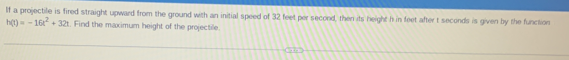 If a projectile is fired straight upward from the ground with an initial speed of 32 feet per second, then its height h in feet after t seconds is given by the function
h(t)=-16t^2+32t. Find the maximum height of the projectile.