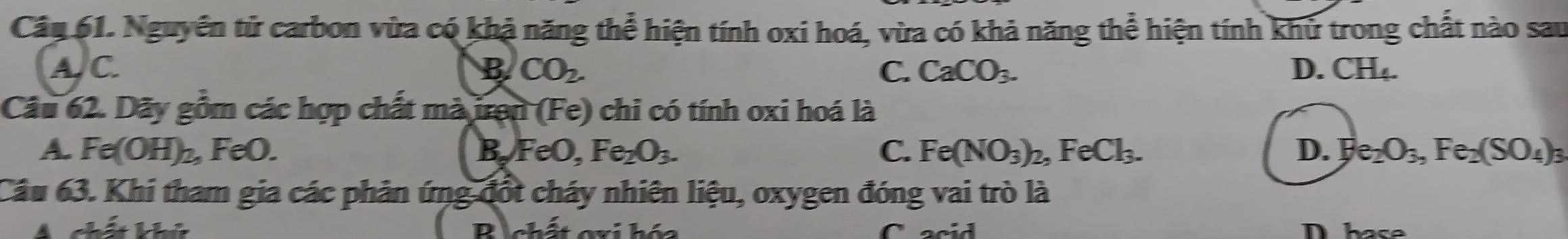 Cầu 61. Nguyên tử carbon vừa có khả năng thể hiện tính oxi hoá, vừa có khả năng thể hiện tính khử trong chất nào sau
A. C. B CO_2. C. CaCO_3. D. CH_4. 
Câu 62. Dãy gồm các hợp chất mà iron (Fe) chi có tính oxi hoá là
A. Fe(OH)_2, , FeO. FeO, Fe_2O_3. C. Fe(NO_3)_2, FeCl_3. D. b e_2O_3, Fe_2(SO_4)_3
B_n
Câu 63. Khi tham gia các phản ứng đốt cháy nhiên liệu, oxygen đóng vai trò là
4 chất khú B chất gxi hóa C acid Dhase