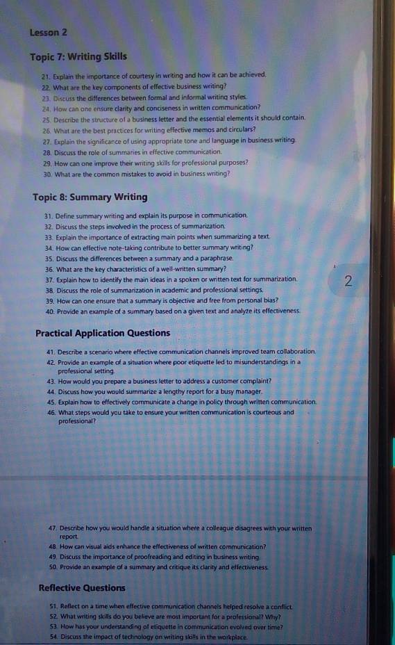 Lesson 2
Topic 7: Writing Skills
21. Explain the importance of courtesy in writing and how it can be achieved.
22. What are the key components of effective business writing?
23. Discuss the differences between formal and informal writing styles
24. How can one ensure clarity and conciseness in written communication?
25. Describe the structure of a business letter and the essential elements it should contain.
26. What are the best practices for writing effective memos and circulars?
27. Explain the significance of using appropriate tone and language in business writing.
28. Discuss the role of summaries in effective communication.
29. How can one improve their writing skills for professional purposes?
30. What are the common mistakes to avoid in business writing?
Topic 8: Summary Writing
31. Define summary writing and explain its purpose in communication.
32. Discuss the steps involved in the process of summarization.
33. Explain the importance of extracting main points when summarizing a text.
34. How can effective note-taking contribute to better summary writing?
35. Discuss the differences between a summary and a paraphrase
36. What are the key characteristics of a well-written summary?
37. Explain how to identify the main ideas in a spoken or written text for summarization. 2
38. Discuss the role of summarization in academic and professional settings.
39. How can one ensure that a summary is objective and free from personal bias?
40. Provide an example of a summary based on a given text and analyze its effectiveness
Practical Application Questions
41. Describe a scenario where effective communication channels improved team collaboration.
42. Provide an example of a situation where poor etiquette led to misunderstandings in a
professional setting.
43. How would you prepare a business letter to address a customer complaint?
44. Discuss how you would summarize a lengthy report for a busy manager.
45. Explain how to effectively communicate a change in policy through written communication.
46. What steps would you take to ensure your written communication is courteous and
professional?
47. Describe how you would handle a situation where a colleague disagrees with your written
report
48. How can visual aids enhance the effectiveness of written communication?
49. Discuss the importance of proofreading and editing in business writing.
50. Provide an example of a summary and critique its clarity and effectiveness
Reflective Questions
51. Reflect on a time when effective communication channels helped resolve a conflict
52. What writing skills do you believe are most important for a professional? Why?
53. How has your understanding of etiquette in communication evolved over time?
54. Discuss the impact of technology on writing skills in the workplace.