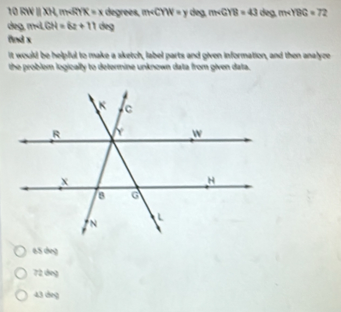 RW  XH, m K=x degrees, m∠ CYW=y deg. m∠ GYB=43 deg. m∠ YBG=72
deg, m GH=6z+11dey
find x
it would be helpful to make a sketch, label parts and given information, and then analyze
the problem logically to determine unknown data from given data.
65 deg
72 deg
43 dieg