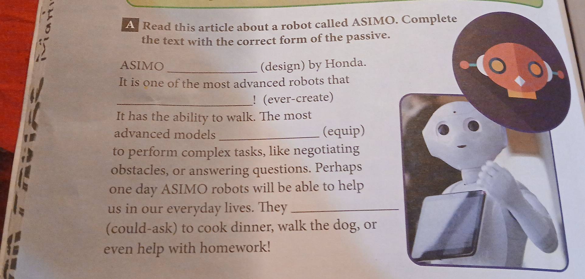 A Read this article about a robot called ASIMO 
the text with the correct form of the passive. 
ASIMO _(design) by Honda. 
It is one of the most advanced robots that 
_!(ever-create) 
It has the ability to walk. The most 
advanced models _(equip) 
to perform complex tasks, like negotiating 
obstacles, or answering questions. Perhaps 
one day ASIMO robots will be able to help 
us in our everyday lives. They_ 
(could-ask) to cook dinner, walk the dog, or 
even help with homework!