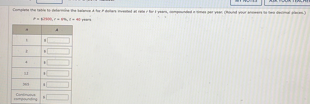 Complete the table to determine the balance A for P dollars invested at rate r for t years, compounded n times per year. (Round your answers to two decimal places.)
P=$2500,r=6% ,t=40 years