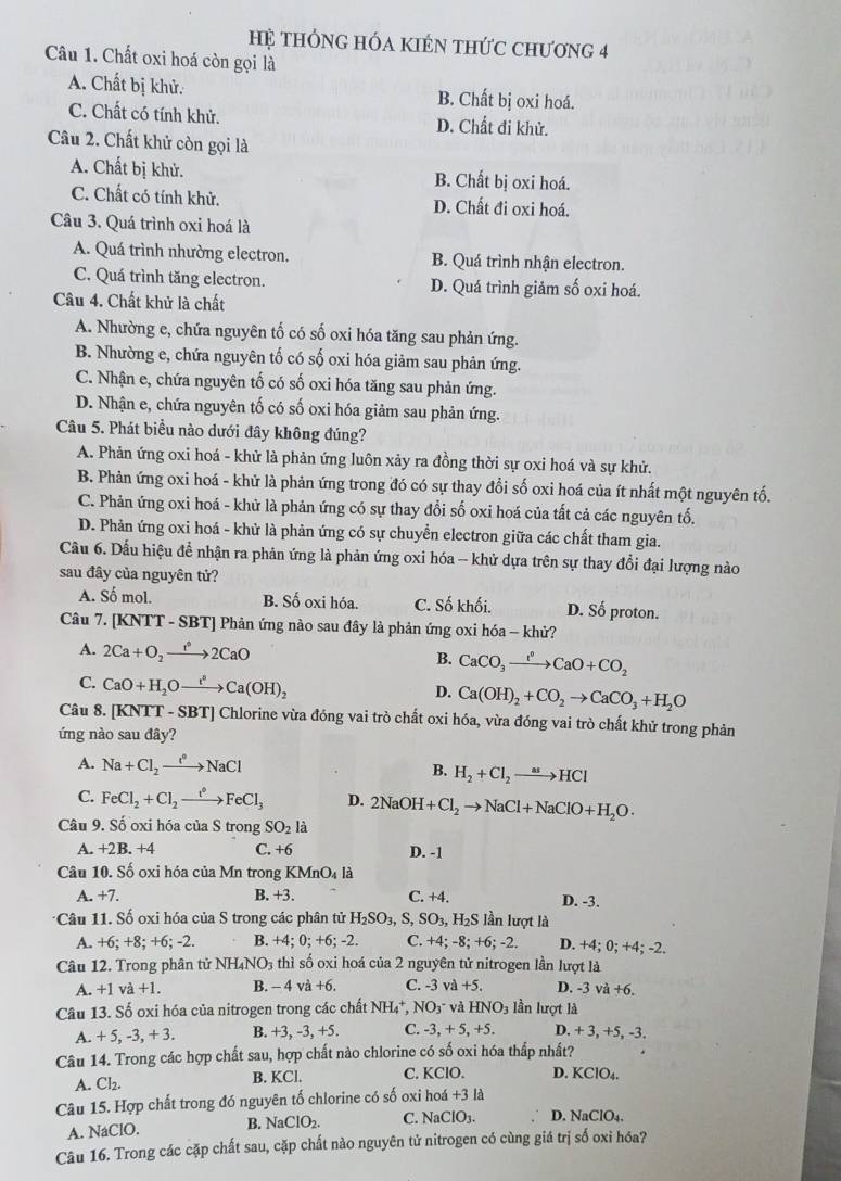 Hệ tHÔNG HÓA KIÉN tHứC Chương 4
Câu 1. Chất oxi hoá còn gọi là
A. Chất bị khử. B. Chất bị oxi hoá.
C. Chất có tính khử. D. Chất đi khử.
Câu 2. Chất khử còn gọi là
A. Chất bị khử. B. Chất bị oxi hoá.
C. Chất có tính khử. D. Chất đi oxi hoá.
Câu 3. Quá trình oxi hoá là
A. Quá trình nhường electron. B. Quá trình nhận electron.
C. Quá trình tăng electron. D. Quá trình giảm số oxi hoá.
Câu 4. Chất khử là chất
A. Nhường e, chứa nguyên tố có số oxi hóa tăng sau phản ứng.
B. Nhường e, chứa nguyên tố có số oxi hóa giảm sau phản ứng.
C. Nhận e, chứa nguyên tố có số oxi hóa tăng sau phản ứng.
D. Nhận e, chứa nguyên tố có số oxi hóa giảm sau phản ứng.
Câu 5. Phát biểu nào dưới đây không đúng?
A. Phản ứng oxi hoá - khử là phản ứng luôn xảy ra đồng thời sự oxi hoá và sự khử.
B. Phản ứng oxi hoá - khử là phản ứng trong đó có sự thay đổi số oxi hoá của ít nhất một nguyên tố.
C. Phản ứng oxi hoá - khử là phản ứng có sự thay đổi số oxi hoá của tất cả các nguyên tố.
D. Phản ứng oxi hoá - khử là phản ứng có sự chuyển electron giữa các chất tham gia.
Cầu 6. Dấu hiệu để nhận ra phản ứng là phản ứng oxi hóa - khử dựa trên sự thay đổi đại lượng nào
sau đây của nguyên tử?
A. Số mol. B. Số oxi hóa. C. Số khối. D. Số proton.
Câu 7. [KNTT - SBT] Phản ứng nào sau đây là phản ứng oxi hóa - khử?
A. 2Ca+O_2xrightarrow r^62CaO CaCO_3xrightarrow I^0CaO+CO_2
B.
C. CaO+H_2Oxrightarrow i(OHCa(OH)_2
D. Ca(OH)_2+CO_2to CaCO_3+H_2O
Câu 8. [KNTT - SBT] Chlorine vừa đóng vai trò chất oxi hóa, vừa đóng vai trò chất khử trong phản
ứng nào sau đây?
A. Na+Cl_2to NaCl H_2+Cl_2to HCl
B.
C. FeCl_2+Cl_2xrightarrow t°FeCl_3 D. 2NaOH+Cl_2to NaCl+NaClO+H_2O·
Câu 9. Số oxi hóa của S trong SO_2 là
A. +2B. +4 C. +6 D. -1
Câu 10. Số oxi hóa của Mn trong KMnO_4 là
A. +7. B. +3 C. +4. D. -3.
*Câu 11. Số oxi hóa của S trong các phân tử H_2SO_3,S,SO_3,H_2S lần lượt là
A. +6; +8; +6; -2. B. +4;0;+ +6; -2. C. + 4;-8;+6;-2. D. +4;0;+ 4; -2.
Câu 12. Trong phân tử NHạ NO_3 thì số oxi hoá của 2 nguyên tử nitrogen lần lượt là
A. +1va+1. B. - 4 và +6 C. -3 và +5. D. -3 Va +6.
Câu 13. Số oxi hóa của nitrogen trong các chất NH₄*, NO3 và HNO_3 lần lurotla
A. +5,-3,+3. B. +3, -3, +5. C. -3,+5,+5 D. +3,+5,-3.
Câu 14. Trong các hợp chất sau , hợp chất nào chlorine có số oxi hóa thấp nhất?
B. KCl.
A. Cl_2. C. KClO. D. KClO_4.
Câu 15. Hợp chất trong đó nguyên tố chlorine có số oxi hoá +31
A. NaClO. B. NaClO_2. C. NaClO_3. D. NaClO_4.
Câu 16. Trong các cặp chất sau, cặp chất nào nguyên tử nitrogen có cùng giá trị số oxi hóa?