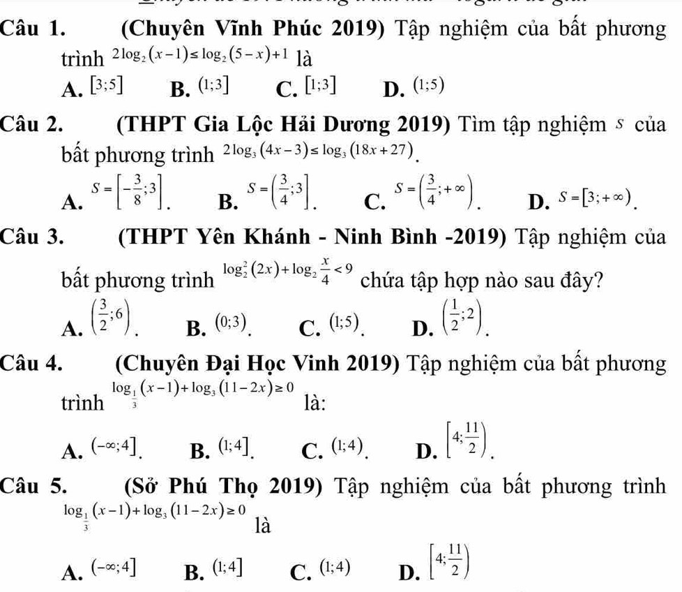 (Chuyên Vĩnh Phúc 2019) Tập nghiệm của bất phương
trình 2log _2(x-1)≤ log _2(5-x)+1 là
A. [3;5] B. (1;3] C. [1;3] D. (1;5)
Câu 2. . (  (THPT Gia Lộc Hải Dương 2019) Tìm tập nghiệm δ của
bất phương trình 2log _3(4x-3)≤ log _3(18x+27).
A. S=[- 3/8 ;3]. S=( 3/4 ;3]. C. S=( 3/4 ;+∈fty ). D. S=[3;+∈fty ).
B.
Câu 3. (THPT Yên Khánh - Ninh Bình -2019) Tập nghiệm của
bất phương trình chứa tập hợp nào sau đây?
A. ( 3/2 ;6). log _2^(2(2x)+log _2) x/4 <9</tex>
B. (0;3). C. (1;5). D. ( 1/2 ;2).
Câu 4. (Chuyên Đại Học Vinh 2019) Tập nghiệm của bất phương
trình log _ 1/3 (x-1)+log _3(11-2x)≥ 0 là:
A. (-∈fty ;4]. B. (1;4]. C. (1;4). D. [4; 11/2 )_.
Câu 5. (Sở Phú Thọ 2019) Tập nghiệm của bất phương trình
log _ 1/3 (x-1)+log _3(11-2x)≥ 0 là
A. (-∈fty ;4] B. (1;4] C. (1;4) D. [4; 11/2 )