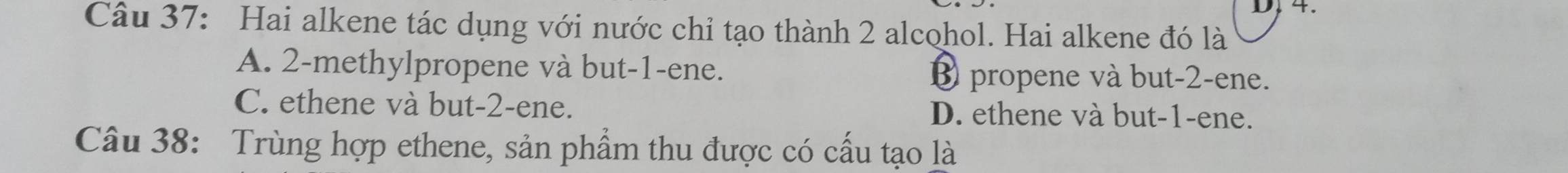 4.
Câu 37: Hai alkene tác dụng với nước chỉ tạo thành 2 alcohol. Hai alkene đó là
A. 2 -methylpropene và but -1 -ene. € propene và but -2 -ene.
C. ethene và but -2 -ene. D. ethene và but -1 -ene.
Câu 38: Trùng hợp ethene, sản phẩm thu được có cấu tạo là