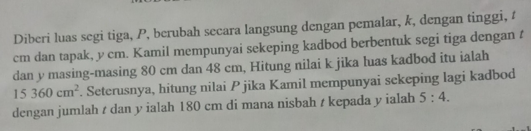 Diberi luas segi tiga, P, berubah secara langsung dengan pemalar, k, dengan tinggi, t
cm dan tapak, y cm. Kamil mempunyai sekeping kadbod berbentuk segi tiga dengan t
dan y masing-masing 80 cm dan 48 cm, Hitung nilai k jika luas kadbod itu ialah
15360cm^2. Seterusnya, hitung nilai Pjika Kamil mempunyai sekeping lagi kadbod 
dengan jumlah t dan y ialah 180 cm di mana nisbah t kepada y ialah 5:4.