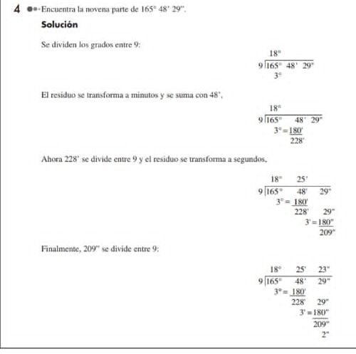 4 ●*«Encuentra la novena parte de 165°48°29''. 
Solución 
Se dividen los grados entre 9:
beginarrayr 18° 9encloselongdiv 165°48'29°endarray
3°
El residuo se transforma a minutos y se suma con 48°,
beginarrayr 18° 9encloselongdiv 165°48°endarray 
^^3 3°= 180°/228° 
Ahora 228° se divide entre 9 y el residuo se transforma a segundos,
beginarrayr 18°25' 9encloselongdiv 165°48'29' 3°=_ 180! _ 22829°endarray
□  3^.= 180°/209° 
Finalmente, 209° se divide entre 9:
beginarrayr 18°25&23° 9encloselongdiv 165°48°29° 3°=_ 48°29^(228
^)^circ  3^,= 180°/209° 
2°