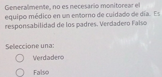 Generalmente, no es necesario monitorear el
equipo médico en un entorno de cuidado de día. Es
responsabilidad de los padres. Verdadero Falso
Seleccione una:
Verdadero
Falso