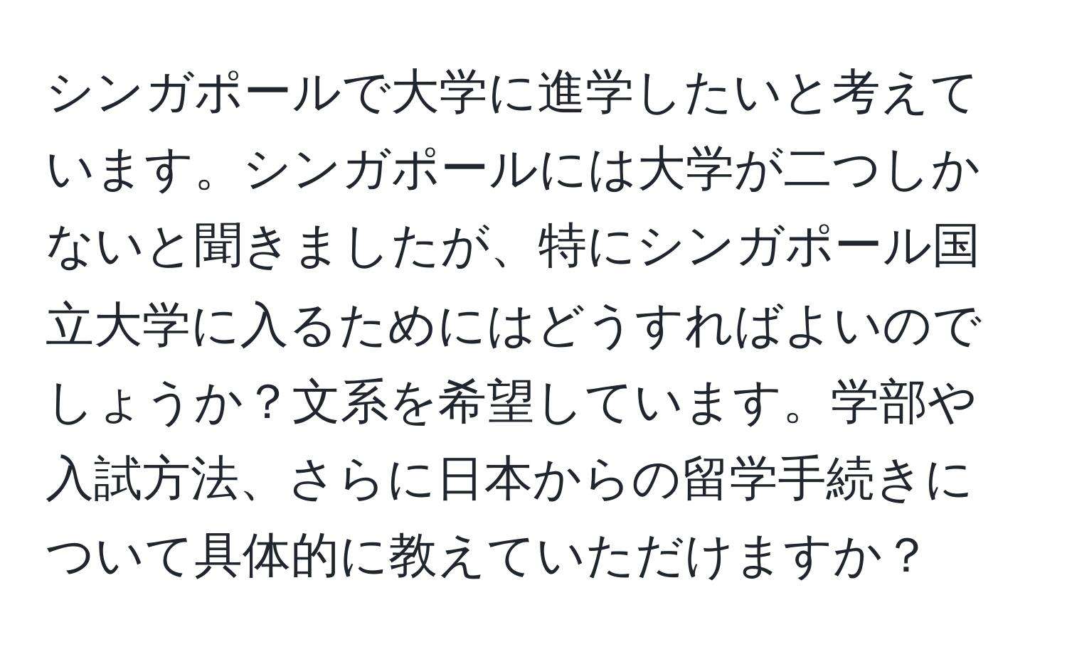 シンガポールで大学に進学したいと考えています。シンガポールには大学が二つしかないと聞きましたが、特にシンガポール国立大学に入るためにはどうすればよいのでしょうか？文系を希望しています。学部や入試方法、さらに日本からの留学手続きについて具体的に教えていただけますか？