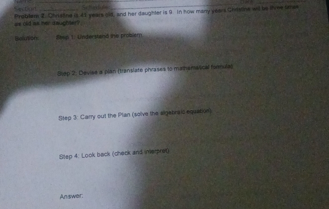 Sectur Schedule: 
_ 
_ 
Problem 2. Christine is 41 years old, and her daughter is 9. In how many years Christine will be three times 
as old as her daughter? 
Bolution: Step 1: Understand the problem 
Step 2; Devise a plan (translate phrases to mathematical formula) 
Step 3: Carry out the Plan (solve the algebraic equation) 
Step 4 : Look back (check and interpret) 
Answer: