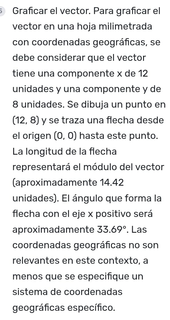 Grañícar el vector. Para grafícar el 
vector en una hoja milimetrada 
con coordenadas geográficas, se 
debe considerar que el vector 
tiene una componente x de 12
unidades y una componente y de
8 unidades. Se dibuja un punto en
(12,8) y se traza una flecha desde 
el origen (0,0) hasta este punto. 
La longitud de la flecha 
representará el módulo del vector 
(aproximadamente 14.42
unidades). El ángulo que forma la 
flecha con el eje x positivo será 
aproximadamente 33.69°. Las 
coordenadas geográficas no son 
relevantes en este contexto, a 
menos que se especifique un 
sistema de coordenadas 
geográficas específico.