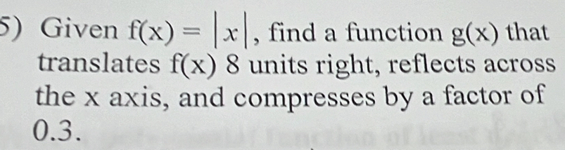 Given f(x)=|x| , find a function g(x) that 
translates f(x)8 units right, reflects across 
the x axis, and compresses by a factor of
0.3.