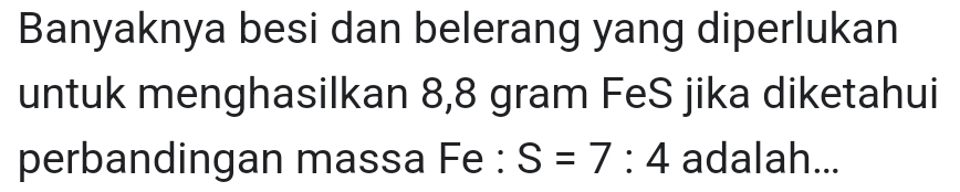 Banyaknya besi dan belerang yang diperlukan 
untuk menghasilkan 8,8 gram FeS jika diketahui 
perbandingan massa Fe : S=7:4 adalah...