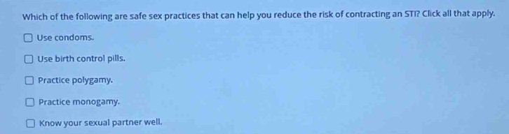 Which of the following are safe sex practices that can help you reduce the risk of contracting an STI? Click all that apply.
Use condoms.
Use birth control pills.
Practice polygamy.
Practice monogamy.
Know your sexual partner well.