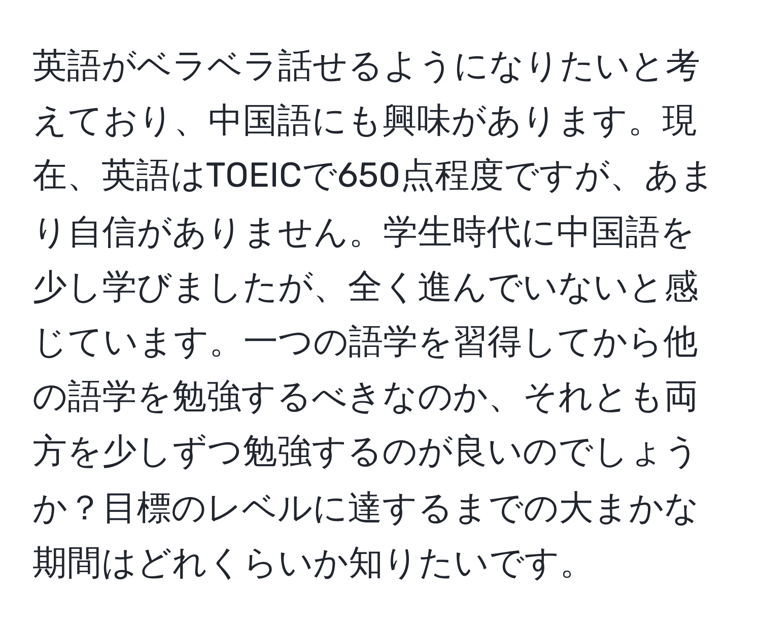 英語がベラベラ話せるようになりたいと考えており、中国語にも興味があります。現在、英語はTOEICで650点程度ですが、あまり自信がありません。学生時代に中国語を少し学びましたが、全く進んでいないと感じています。一つの語学を習得してから他の語学を勉強するべきなのか、それとも両方を少しずつ勉強するのが良いのでしょうか？目標のレベルに達するまでの大まかな期間はどれくらいか知りたいです。