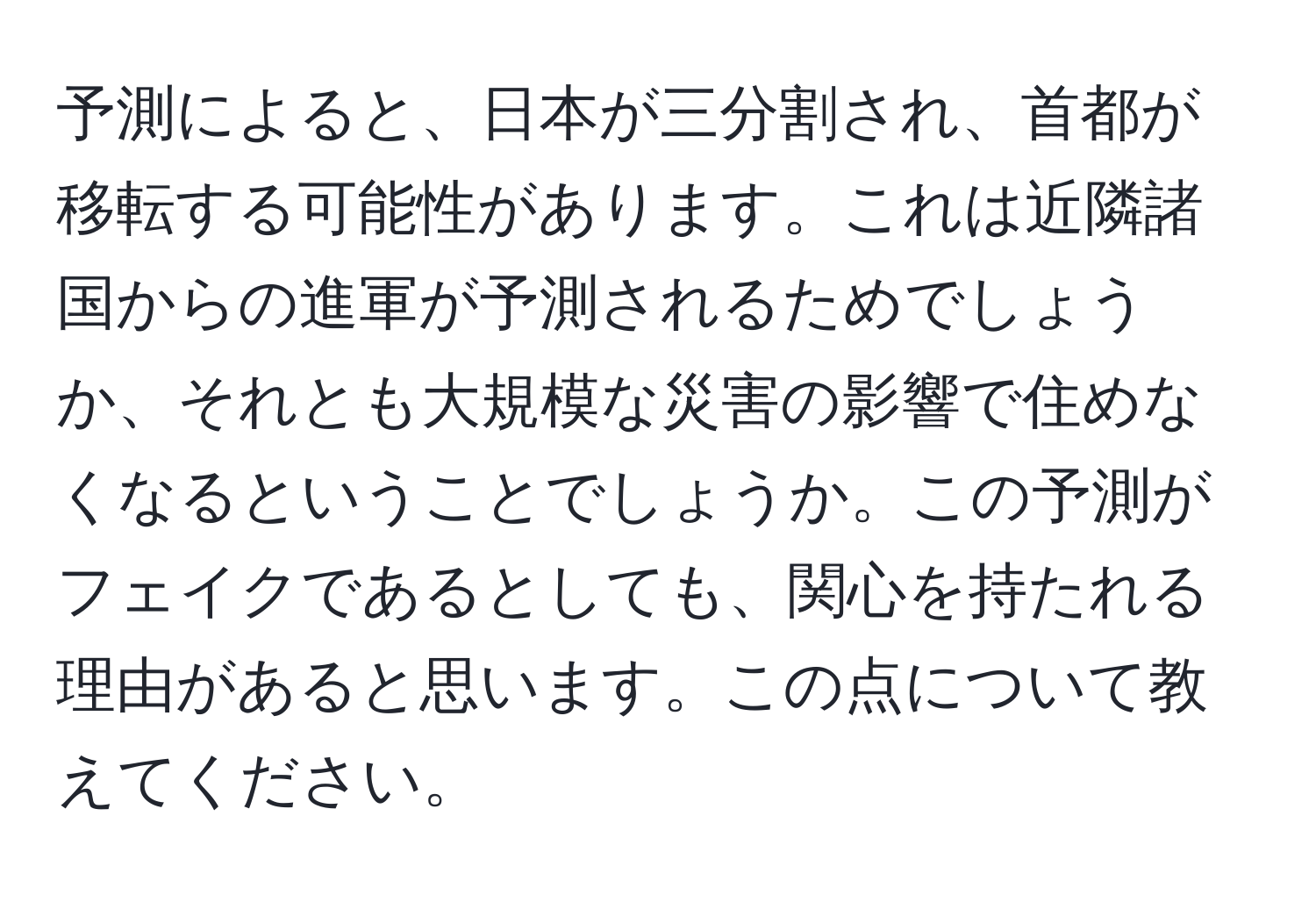 予測によると、日本が三分割され、首都が移転する可能性があります。これは近隣諸国からの進軍が予測されるためでしょうか、それとも大規模な災害の影響で住めなくなるということでしょうか。この予測がフェイクであるとしても、関心を持たれる理由があると思います。この点について教えてください。