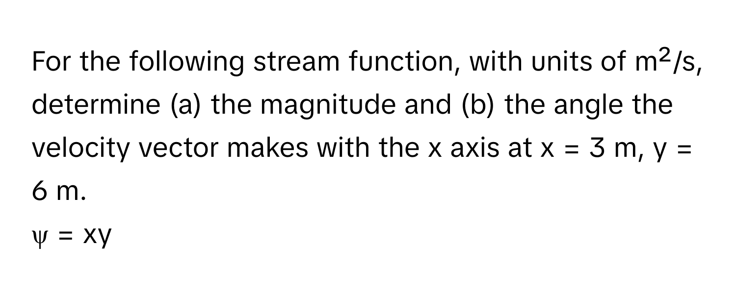 For the following stream function, with units of m²/s, determine (a) the magnitude and (b) the angle the velocity vector makes with the x axis at x = 3 m, y = 6 m.

ψ = xy