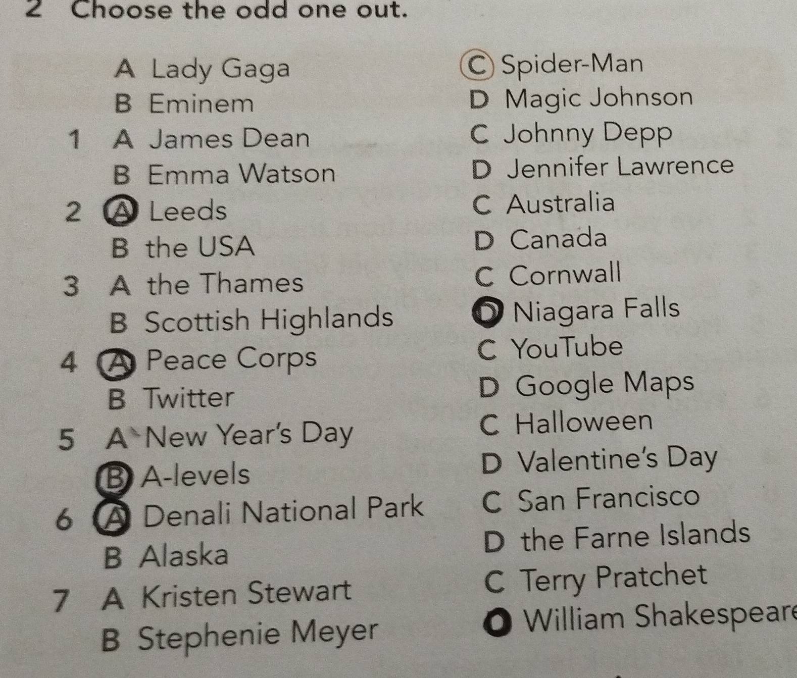 Choose the odd one out.
A Lady Gaga C Spider-Man
B Eminem D Magic Johnson
1 A James Dean C Johnny Depp
B Emma Watson D Jennifer Lawrence
2 A Leeds C Australia
B the USA D Canada
3 A the Thames C Cornwall
B Scottish Highlands O Niagara Falls
4 A Peace Corps C YouTube
B Twitter D Google Maps
5 A New Year's Day
C Halloween
B A-levels
D Valentine's Day
6 A Denali National Park C San Francisco
B Alaska D the Farne Islands
7 A Kristen Stewart C Terry Pratchet
B Stephenie Meyer
O William Shakespeare