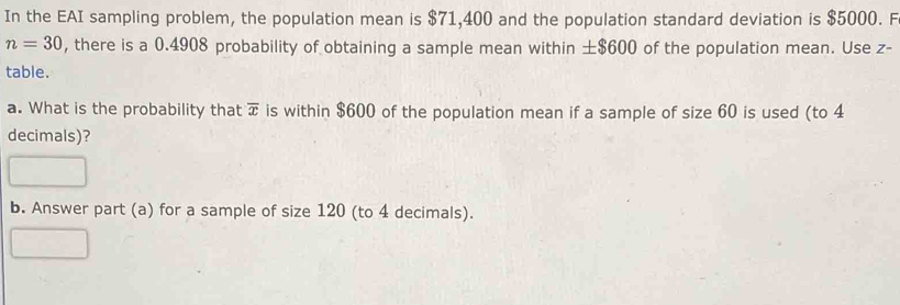 In the EAI sampling problem, the population mean is $71,400 and the population standard deviation is $5000. F
n=30 , there is a 0.4908 probability of obtaining a sample mean within ± $600 of the population mean. Use z - 
table. 
a. What is the probability that overline x is within $600 of the population mean if a sample of size 60 is used (to 4
decimals)? 
b. Answer part (a) for a sample of size 120 (to 4 decimals).