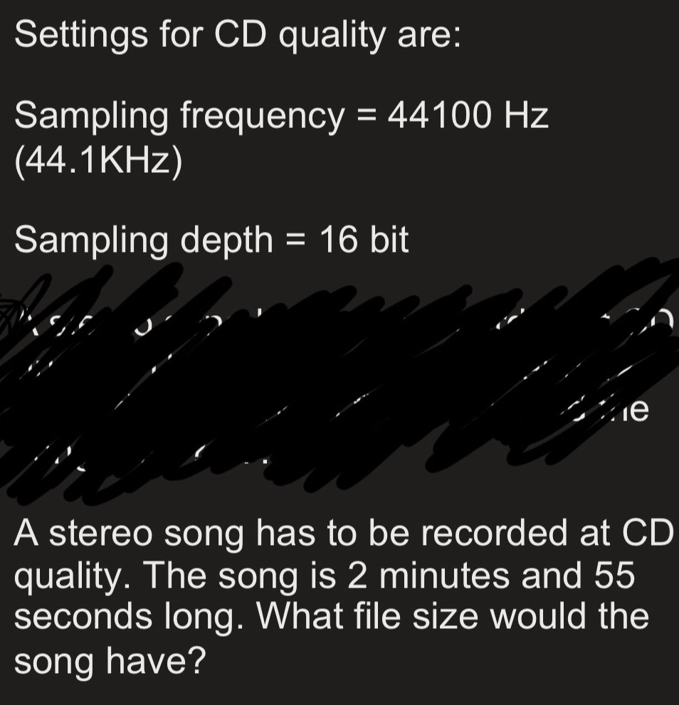 Settings for CD quality are: 
Sampling frequenc y=44100Hz
4 1 1 v_3 a □ - ) 
Sampling depth =16 bit 
A stereo song has to be recorded at CD 
quality. The song is 2 minutes and 55
seconds long. What file size would the 
song have?