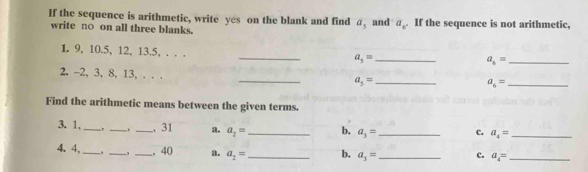 If the sequence is arithmetic, write yes on the blank and find a_5 and a_6. If the sequence is not arithmetic,
write n○ on all three blanks.
_
1. 9, 10. 5, 12, 13.5, . . .
a_5= _
_ a_6=
_
2. -2, 3, 8, 13, . . .
a_5= _ 
_ a_6=
Find the arithmetic means between the given terms.
3. 1, _, _-, _, 31 a. a_2= _
b. a_3= _ c. a_4= _ 
4. 4, _, _, _, 40 a. a_2= _
b. a_3= _ c. a_4= _