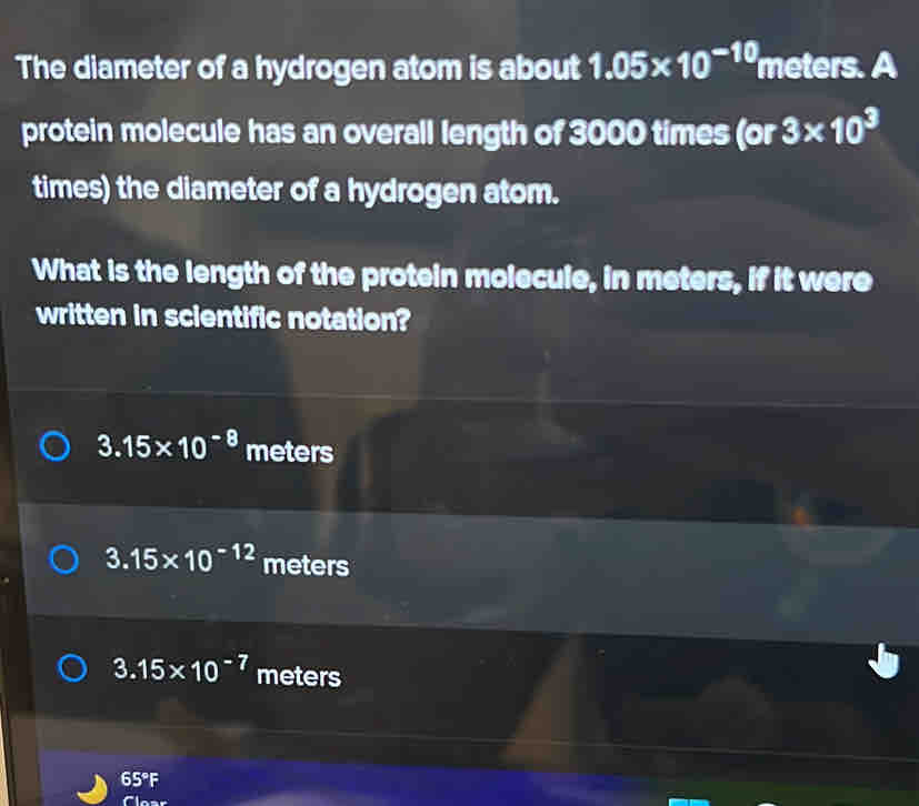 The diameter of a hydrogen atom is about 1.05* 10^(-10) meters. A
protein molecule has an overall length of 3000 times (or 3* 10^3
times) the diameter of a hydrogen atom.
What is the length of the protein molecule, in meters, if it were
written in scientific notation?
3.15* 10^(-8) meters
3.15* 10^(-12) meters
3.15* 10^(-7) meters
65° F