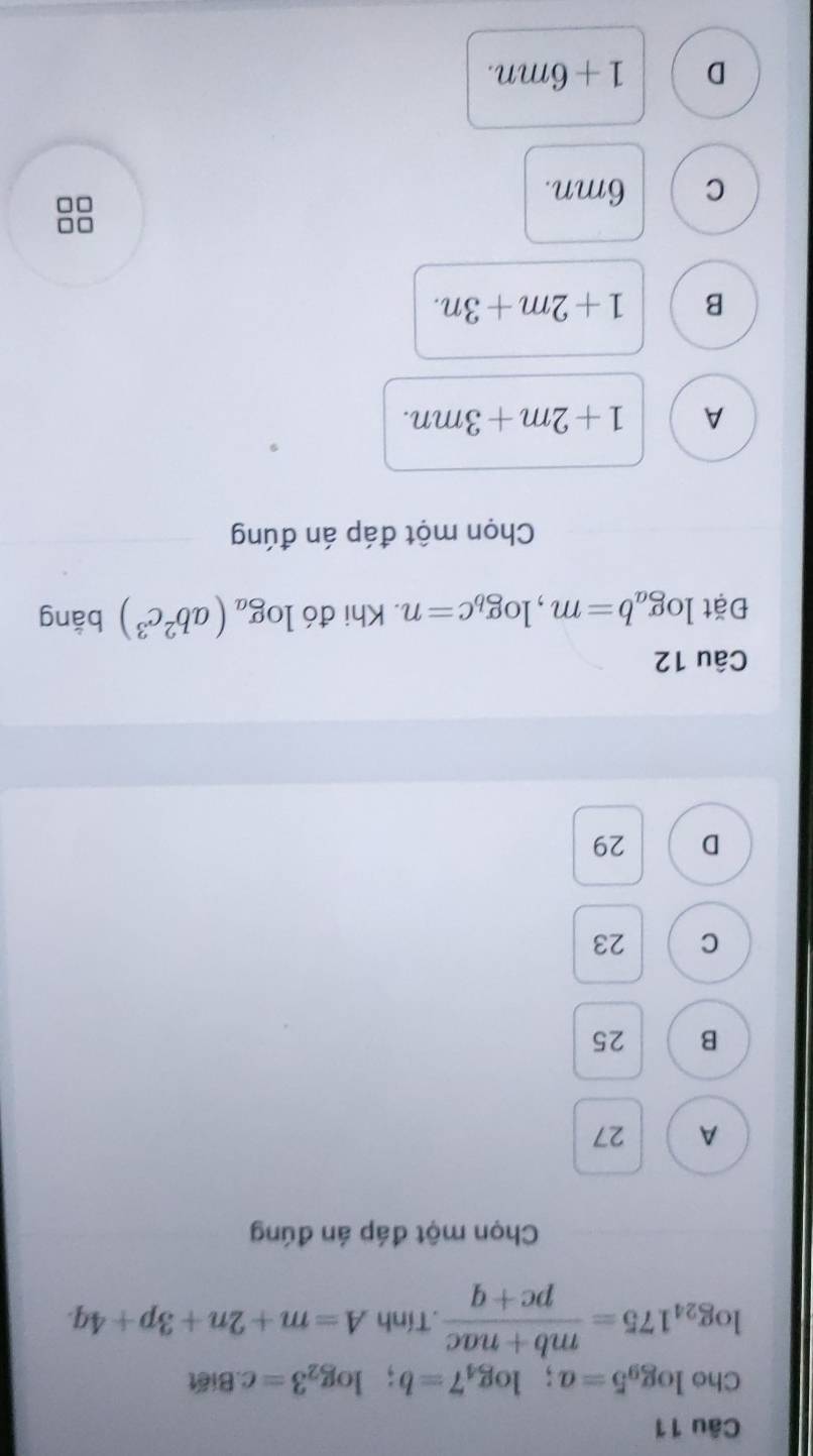 Cho log _95=a; log _47=b; log _23=c. Biết
log _24175= (mb+nac)/pc+q .Tính A=m+2n+3p+4q. 
Chọn một đáp án đúng
A 27
B 25
C 23
D 29
Câu 12
Đặt log _ab=m, log _bc=n. Khi đó log _a(ab^2c^3) bằng
Chọn một đáp án đúng
A 1+2m+3mn.
B 1+2m+3n. 
□□
C 6mn.
D 1+6mn.