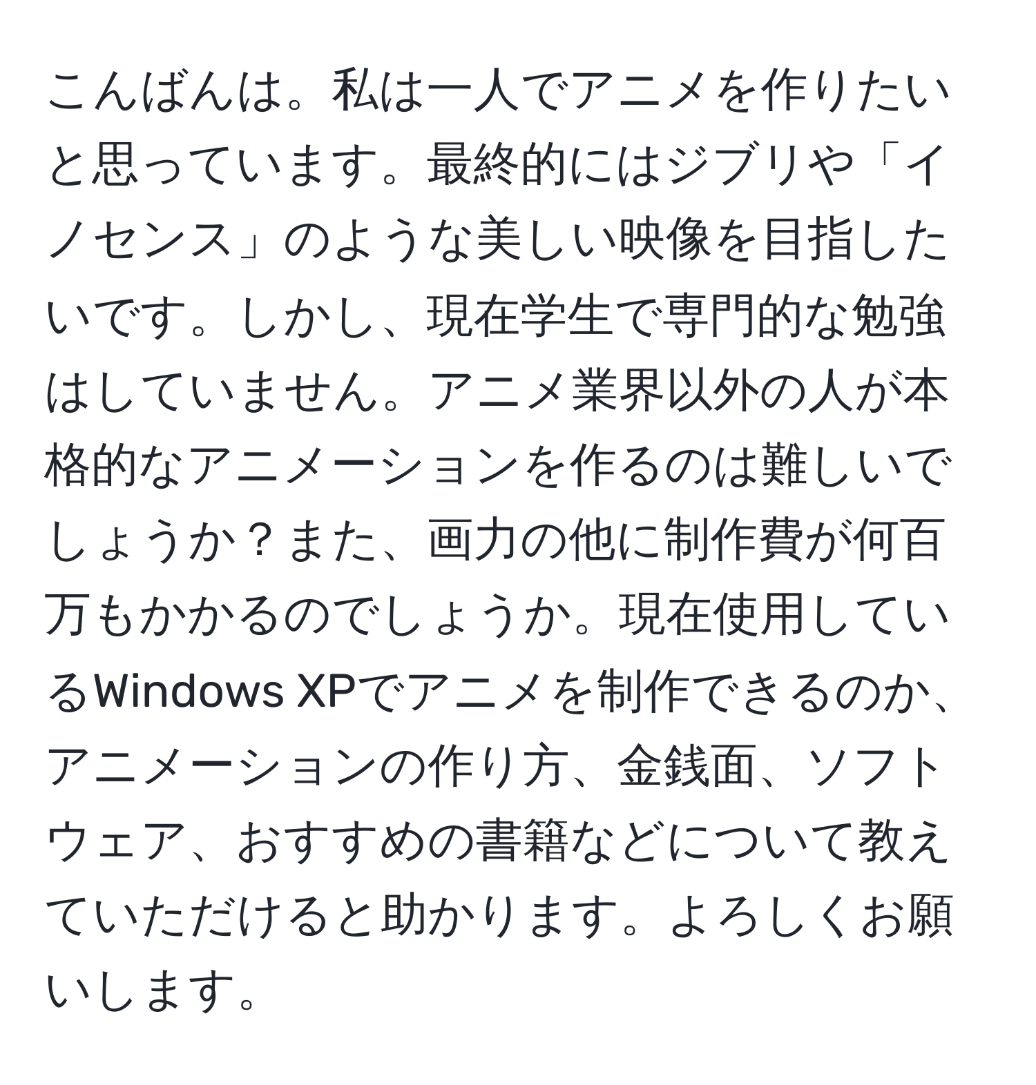 こんばんは。私は一人でアニメを作りたいと思っています。最終的にはジブリや「イノセンス」のような美しい映像を目指したいです。しかし、現在学生で専門的な勉強はしていません。アニメ業界以外の人が本格的なアニメーションを作るのは難しいでしょうか？また、画力の他に制作費が何百万もかかるのでしょうか。現在使用しているWindows XPでアニメを制作できるのか、アニメーションの作り方、金銭面、ソフトウェア、おすすめの書籍などについて教えていただけると助かります。よろしくお願いします。