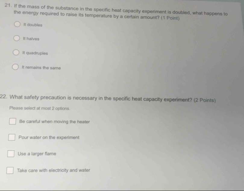 If the mass of the substance in the specific heat capacity experiment is doubled, what happens to
the energy required to raise its temperature by a certain amount? (1 Point)
It doubles
It halves
It quadruples
It remains the same
22. What safety precaution is necessary in the specific heat capacity experiment? (2 Points)
Please select at most 2 options.
Be careful when moving the heater
Pour water on the experiment
Use a larger flame
Take care with electricity and water