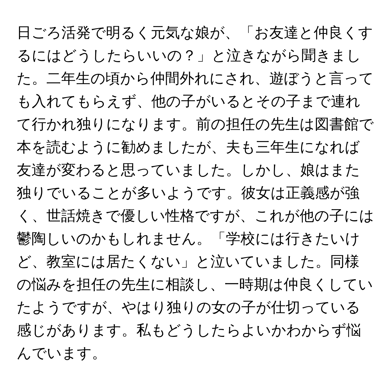 日ごろ活発で明るく元気な娘が、「お友達と仲良くするにはどうしたらいいの？」と泣きながら聞きました。二年生の頃から仲間外れにされ、遊ぼうと言っても入れてもらえず、他の子がいるとその子まで連れて行かれ独りになります。前の担任の先生は図書館で本を読むように勧めましたが、夫も三年生になれば友達が変わると思っていました。しかし、娘はまた独りでいることが多いようです。彼女は正義感が強く、世話焼きで優しい性格ですが、これが他の子には鬱陶しいのかもしれません。「学校には行きたいけど、教室には居たくない」と泣いていました。同様の悩みを担任の先生に相談し、一時期は仲良くしていたようですが、やはり独りの女の子が仕切っている感じがあります。私もどうしたらよいかわからず悩んでいます。