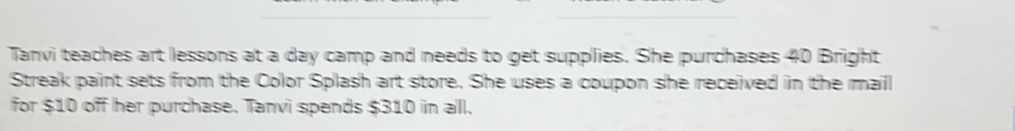 Tanvi teaches art lessons at a day camp and needs to get supplies. She purchases 40 Bright 
Streak paint sets from the Color Splash art store. She uses a coupon she received in the mail 
for $10 off her purchase. Tanvi spends $310 in all.