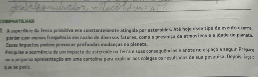 A superfície da Terra primitiva era constantemente atingida por asteroides. Até hoje esse tipo de evento ocorre, 
porém com menos frequência em razão de diversos fatores, como a presença da atmosfera e a idade do planeta. 
Esses impactos podem provocar profundas mudanças no planeta. 
Pesquise a ocorrência de um impacto de asteroide na Terra e suas consequências e anote no espaço a seguir. Prepare 
uma pequema apresentação em uma cartolina para explicar aos colegas os resultados de sua pesquisa. Depois, faça o 
que se pedle.