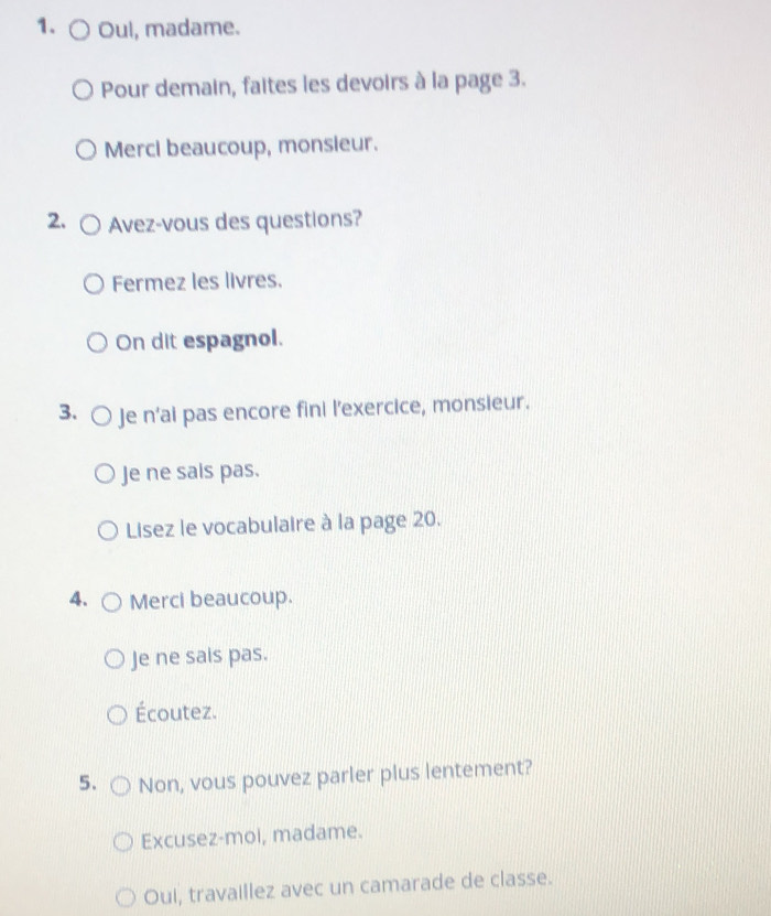 Oul, madame. 
Pour demain, faites les devoirs à la page 3. 
Merci beaucoup, monsieur. 
2. Avez-vous des questions? 
Fermez les livres. 
On dit espagnol. 
3. Je n’ai pas encore fini l’exercice, monsieur. 
Je ne sals pas. 
Lisez le vocabulaire à la page 20. 
4. Merci beaucoup. 
Je ne sais pas. 
Écoutez. 
5. Non, vous pouvez parler plus lentement? 
Excusez-moi, madame. 
Oui, travaillez avec un camarade de classe.