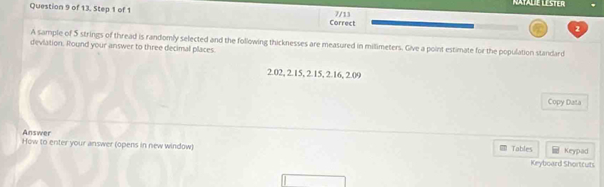 NATALIE LESTER 
Question 9 of 13. Step 1 of 1 Correct 
7/13 
2 
A sample of 5 strings of thread is randomly selected and the following thicknesses are measured in millimeters. Give a point estimate for the population standard 
devlation. Round your answer to three decimal places
2.02, 2.15, 2.15, 2.16, 2.09
Copy Data 
Answer 
How to enter your answer (opens in new window) Tables Keypad 
Keyboard Shortcuts