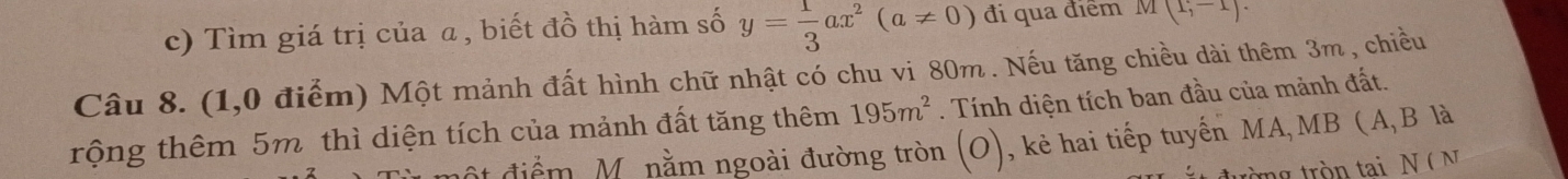 Tìm giá trị của a, biết đồ thị hàm số y= 1/3 ax^2(a!= 0) đi qua điểm M(1,-1)
Câu 8. (1,0 điểm) Một mảnh đất hình chữ nhật có chu vi 80m. Nếu tăng chiều dài thêm 3m , chiều 
rộng thêm 5m thì diện tích của mảnh đất tăng thêm 195m^2. Tính diện tích ban đầu của mảnh đất. 
độ t điểm M. nằm ngoài đường tròn (o) , kẻ hai tiếp tuyến MA,MB ( A, B là 
trường tròn tai N( N